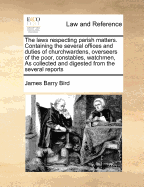 The Laws Respecting Parish Matters. Containing the Several Offices and Duties of Churchwardens, Overseers of the Poor, Constables, Watchmen, as Collected and Digested from the Several Reports