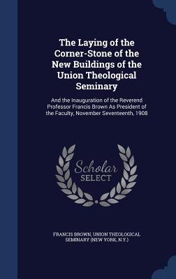 The Laying of the Corner-Stone of the New Buildings of the Union Theological Seminary: And the Inauguration of the Reverend Professor Francis Brown As President of the Faculty, November Seventeenth, 1908 - Brown, Francis, and Union Theological Seminary (New York, N (Creator)