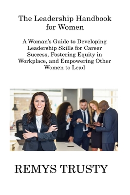 The Leadership Handbook for Women: A Woman's Guide to Developing Leadership Skills for Career Success, Fostering Equity in Workplace, and Empowering Other Women to Lead - Trusty, Remys