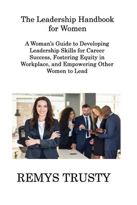 The Leadership Handbook for Women: A Woman's Guide to Developing Leadership Skills for Career Success, Fostering Equity in Workplace, and Empowering Other Women to Lead - Trusty, Remys