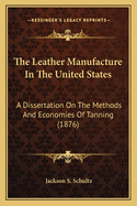 The Leather Manufacture In The United States: A Dissertation On The Methods And Economies Of Tanning (1876)