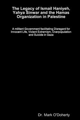 The Legacy of Ismail Haniyeh, Yahya Sinwar and the Hamas Organization in Palestine - A militant Government facilitating Disregard for Innocent Life, Violent Extremism, Overpopulation and Suicide in Gaza - O'Doherty, Mark, Dr.