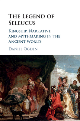 The Legend of Seleucus: Kingship, Narrative and Mythmaking in the Ancient World - Ogden, Daniel