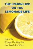 The Lemon Life Or The Lemonade Life: Learn To Change The Way You Live, Lead, And Work: Life-Changing Tips
