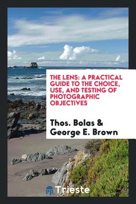 The Lens: A Practical Guide to the Choice, Use, and Testing of Photographic Objectives - Bolas, Thos, and Brown, George E