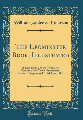 The Leominster Book, Illustrated: A Recognition by the Twentieth Century of the Town's Nineteenth Century Progress and Its Makers, 1901 (Classic Reprint) - Emerson, William Andrew