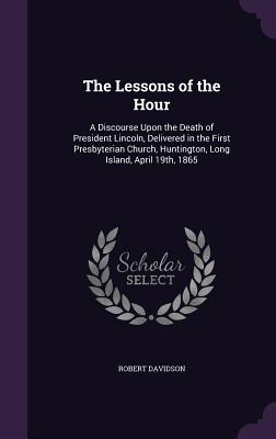 The Lessons of the Hour: A Discourse Upon the Death of President Lincoln, Delivered in the First Presbyterian Church, Huntington, Long Island, April 19th, 1865 - Davidson, Robert