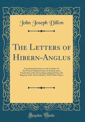 The Letters of Hibern-Anglus: Containing Strictures on the Conduct of the Present Administration in Ireland, and a Vindication of the Proceedings Adopted Since the Regency of the Irish Catholics, with Other Papers (Classic Reprint) - Dillon, John Joseph, Sir