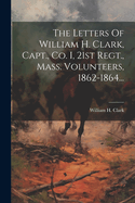 The Letters of William H. Clark, Capt., Co. I, 21st Regt., Mass. Volunteers, 1862-1864...