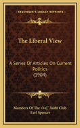 The Liberal View: A Series Of Articles On Current Politics (1904)
