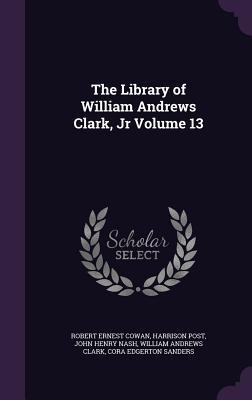 The Library of William Andrews Clark, Jr Volume 13 - Cowan, Robert Ernest, and Post, Harrison, and Nash, John Henry