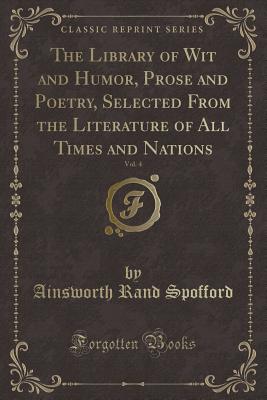 The Library of Wit and Humor, Prose and Poetry, Selected from the Literature of All Times and Nations, Vol. 4 (Classic Reprint) - Spofford, Ainsworth Rand