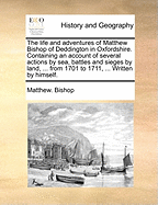 The Life and Adventures of Matthew Bishop of Deddington in Oxfordshire. Containing an Account of Several Actions by Sea, Battles and Sieges by Land, ... from 1701 to 1711, ... Written by Himself