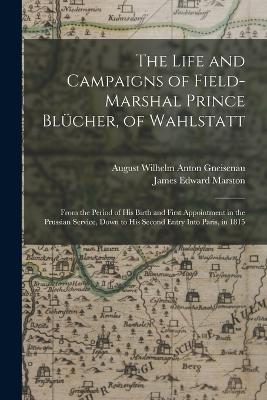 The Life and Campaigns of Field-Marshal Prince Blcher, of Wahlstatt: From the Period of His Birth and First Appointment in the Prussian Service, Down to His Second Entry Into Paris, in 1815 - Marston, James Edward, and Gneisenau, August Wilhelm Anton