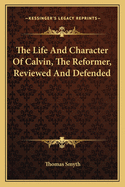 The Life And Character Of Calvin, The Reformer, Reviewed And Defended