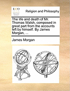 The Life and Death of Mr. Thomas Walsh, Composed in Great Part from the Accounts Left by Himself. by James Morgan, ...