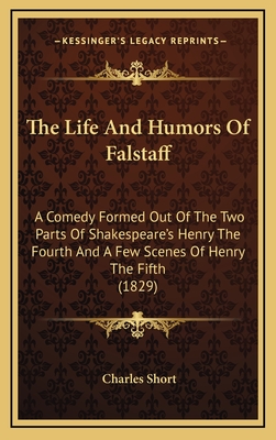 The Life and Humors of Falstaff: A Comedy Formed Out of the Two Parts of Shakespeare's Henry the Fourth and a Few Scenes of Henry the Fifth (1829) - Short, Charles