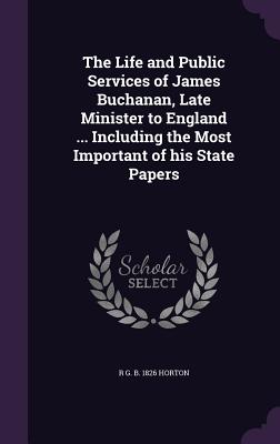 The Life and Public Services of James Buchanan, Late Minister to England ... Including the Most Important of his State Papers - Horton, R G B 1826