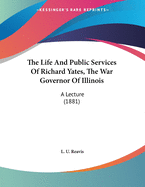 The Life And Public Services Of Richard Yates, The War Governor Of Illinois: A Lecture (1881)