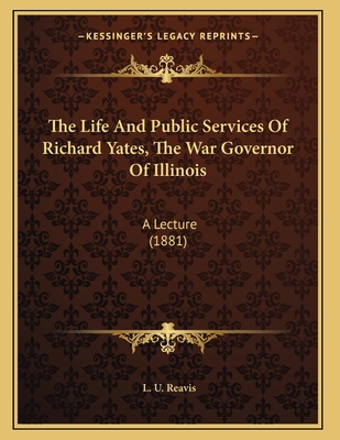 The Life And Public Services Of Richard Yates, The War Governor Of Illinois: A Lecture (1881) - Reavis, L U