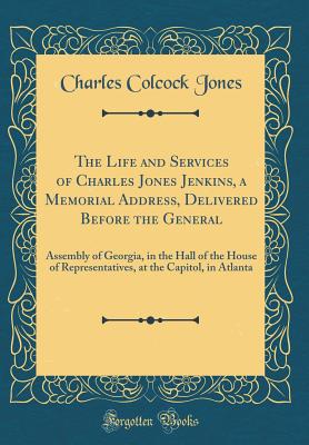 The Life and Services of Charles Jones Jenkins, a Memorial Address, Delivered Before the General: Assembly of Georgia, in the Hall of the House of Representatives, at the Capitol, in Atlanta (Classic Reprint) - Jones, Charles Colcock