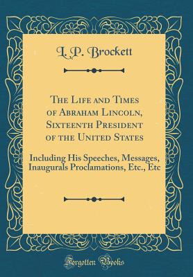 The Life and Times of Abraham Lincoln, Sixteenth President of the United States: Including His Speeches, Messages, Inaugurals Proclamations, Etc., Etc (Classic Reprint) - Brockett, L P