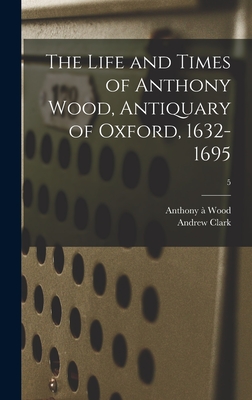 The Life and Times of Anthony Wood, Antiquary of Oxford, 1632-1695; 5 - Wood, Anthony  1632-1695, and Clark, Andrew 1856-1922