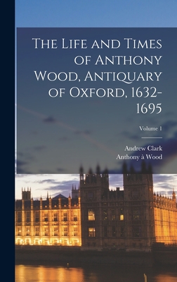 The Life and Times of Anthony Wood, Antiquary of Oxford, 1632-1695; Volume 1 - Clark, Andrew, and Wood, Anthony 