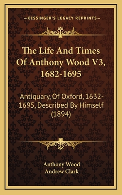 The Life and Times of Anthony Wood V3, 1682-1695: Antiquary, of Oxford, 1632-1695, Described by Himself (1894) - Wood, Anthony, and Clark, Andrew, Sir (Editor)