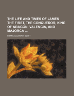The Life and Times of James the First, the Conqueror, King of Aragon, Valencia and Majorca, Count of Barcelona and Urgel, Lord of Montpellier