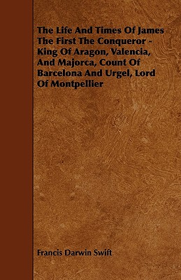 The Life and Times of James the First the Conqueror - King of Aragon, Valencia, and Majorca, Count of Barcelona and Urgel, Lord of Montpellier - Swift, Francis Darwin