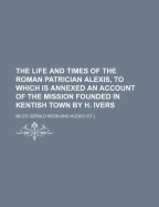 The Life and Times of the Roman Patrician Alexis, to Which Is Annexed an Account of the Mission Founded in Kentish Town by H. Ivers