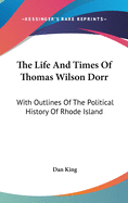 The Life And Times Of Thomas Wilson Dorr: With Outlines Of The Political History Of Rhode Island