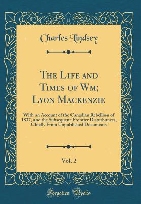 The Life and Times of Wm; Lyon Mackenzie, Vol. 2: With an Account of the Canadian Rebellion of 1837, and the Subsequent Frontier Disturbances, Chiefly from Unpublished Documents (Classic Reprint) - Lindsey, Charles