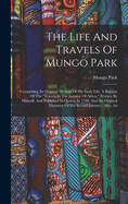 The Life And Travels Of Mungo Park: An Comprising An Original Memoir Of His Early Life, A Reprint Of The "travels In The Interior Of Africa," Written By Himself, And Published In Quarto In 1798, And An Original Narrative Of His Second Journey: Also