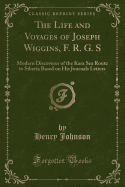 The Life and Voyages of Joseph Wiggins, F. R. G. S: Modern Discoverer of the Kara Sea Route to Siberia Based on His Journals Letters (Classic Reprint)