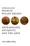 The Life and Work of Francis Willey Kelsey: Archaeology, Antiquity, and the Arts - Pedley, John Griffiths