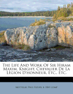 The Life And Work Of Sir Hiram Maxim, Knight, Chevalier De La L?gion D'honneur, Etc., Etc