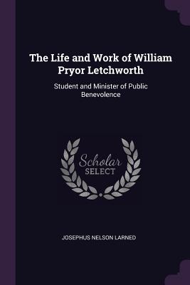 The Life and Work of William Pryor Letchworth: Student and Minister of Public Benevolence - Larned, Josephus Nelson