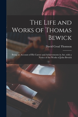 The Life and Works of Thomas Bewick; Being an Account of His Career and Achievements in Art, With a Notice of the Works of John Bewick - Thomson, David Croal 1855-1930