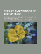 The Life and Writings of Bishop Heber; The Great Missionary to Calcutta, the Scholar, the Poet, and the Christian