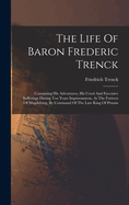 The Life Of Baron Frederic Trenck: Containing His Adventures, His Cruel And Excessive Sufferings During Ten Years Imprisonment, At The Fortress Of Magdeburg, By Command Of The Late King Of Prussia