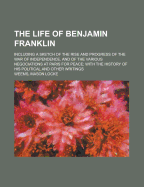 The Life of Benjamin Franklin: Including a Sketch of the Rise and Progress of the War of Independence, and of the Various Negociations at Paris for Peace; With the History of His Political and Other Writings (Classic Reprint)