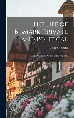 The Life of Bismark, Private and Political: With Descriptive Notices of His Ancestry - Hesekiel, George