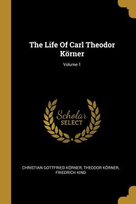 The Life Of Carl Theodor Krner; Volume 1 - Krner, Christian Gottfried, and Krner, Theodor, and Kind, Friedrich