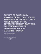 The Life of Darcy, Lady Maxwell of Pollock, Late of Edinburgh by the REV. ---, with an Abridgment of the Extracts from Her Diary and Selections from Her Correspondence by J.Gilchrist Wilson