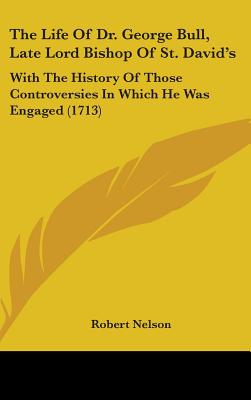 The Life Of Dr. George Bull, Late Lord Bishop Of St. David's: With The History Of Those Controversies In Which He Was Engaged (1713) - Nelson, Robert