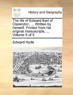 The Life of Edward Earl of Clarendon, ... Written by Himself. Printed from His Original Manuscripts, ... Volume 5 of 5 - Hyde, Edward