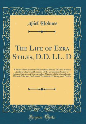 The Life of Ezra Stiles, D.D. LL. D: A Fellow of the American Philosophical Society; Of the American Academy of Arts and Sciences; Of the Connecticut Society of Arts and Sciences; A Corresponding Member of the Massachusetts Historical Society; Professor O - Holmes, Abiel