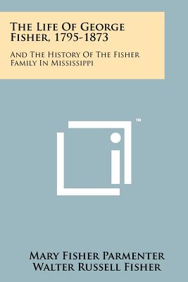 The Life Of George Fisher, 1795-1873: And The History Of The Fisher Family In Mississippi - Parmenter, Mary Fisher, and Fisher, Walter Russell, and Mallette, Lawrence Edward